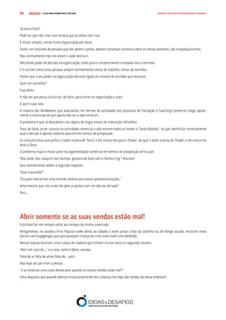 COMPRE JÁ ! | DICAS PARA VENDER MAIS E MELHOR99 GERAÇÃO E DETECÇÃO DE OPORTUNIDADES DE NEGÓCIO
Já ouviu falar?
Pode ser que não, mas com certeza que já sofreu com isso.
É muito simples, entrar numa organização por baixo.
Existe um conjunto de pessoas que nos abrem a porta, adoram conversar connosco sobre os nossos produtos, são simpatiquíssimos.
Mas normalmente não nos levam a lado nenhum.
Não tendo poder de decisão na organização, estão pura e simplesmente a empatar-nos o caminho.
E é incrível como essas pessoas andam normalmente cheias de trabalho, cheias de reuniões.
Parece que o seu poder na organização até está ligado ao número de reuniões que realizam.
Quer um conselho?
Fuja deles.
A não ser que possa utilizá-los, de facto, para entrar na organização e subir.
O que é caso raro.
A maioria dos Vendedores que analisamos em termos de actividade nos processos de Formação e Coaching Comercial chega rapida-
mente à conclusão de que aquilo não vai a lado nenhum.
O problema é que só descobrem isso depois de largos meses de interacção infrutífera.
Para, de facto, se ter sucesso na actividade comercial e não recorrer todos os meses a “Santa Bárbara”, há que identificar correctamente
qual o decisor e apontar baterias para ele em termos de prospecção.
Eu costumo dizer que prefiro ir bater à porta de “Deus” e ele chutar-me para o “Diabo”, do que ir bater à porta do “Diabo” e ele nunca me
levar a Deus.
O problema é que a maior parte da argumentação comercial em termos de prospecção se fica por:
“Boa tarde, fala Joaquim das Quintas, gostaria de falar com o Senhor Eng.º Antunes”
Que normalmente obtém a seguinte resposta:
“Qual o assunto?”
“Era para marcarmos uma reunião relativa aos nossos produtos/soluções.”
Acha mesmo que isto ainda lhe abre as portas com um decisor de topo?
Pois...
Abrir somente se as suas vendas estão mal!
Esta frase faz-me sempre voltar aos tempos da minha juventude.
Antigamente, na saudosa Feira Popular onde íamos ao sábado à noite jantar a boa da sardinha ou do frango assado, existiam umas
bancas com bugigangas que para qualquer criança de cinco anos eram uma perdição.
Nessas bancas existiam umas caixas de madeira que tinham muitas vezes os seguintes dizeres:
“Abrir em caso de...” e o caso, como é óbvio, variava.
Falta de ar, falta de amor, falta de... pois.
Mas hoje dei por mim a pensar:
“e se existisse uma caixa destas para quando as nossas vendas estão mal”?
Uma daquelas que quando abertas miraculosamente nos colocava nos tops das vendas da nossa empresa?
 