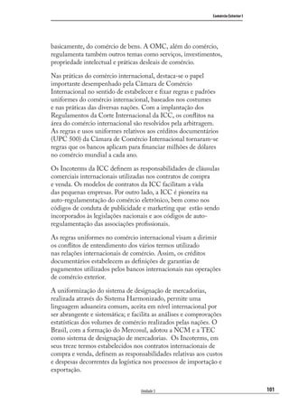 101
Comércio Exterior I
Unidade 3
basicamente, do comércio de bens. A OMC, além do comércio,
regulamenta também outros temas como serviços, investimentos,
propriedade intelectual e práticas desleais de comércio.
Nas práticas do comércio internacional, destaca-se o papel
importante desempenhado pela Câmara de Comércio
Internacional no sentido de estabelecer e ﬁxar regras e padrões
uniformes do comércio internacional, baseados nos costumes
e nas práticas das diversas nações. Com a implantação dos
Regulamentos da Corte Internacional da ICC, os conﬂitos na
área do comércio internacional são resolvidos pela arbitragem.
As regras e usos uniformes relativos aos créditos documentários
(UPC 500) da Câmara de Comércio Internacional tornaram-se
regras que os bancos aplicam para ﬁnanciar milhões de dólares
no comércio mundial a cada ano.
Os Incoterms da ICC deﬁnem as responsabilidades de cláusulas
comerciais internacionais utilizadas nos contratos de compra
e venda. Os modelos de contratos da ICC facilitam a vida
das pequenas empresas. Por outro lado, a ICC é pioneira na
auto-regulamentação do comércio eletrônico, bem como nos
códigos de conduta de publicidade e marketing que estão sendo
incorporados às legislações nacionais e aos códigos de auto-
regulamentação das associações proﬁssionais.
As regras uniformes no comércio internacional visam a dirimir
os conﬂitos de entendimento dos vários termos utilizado
nas relações internacionais de comércio. Assim, os créditos
documentários estabelecem as deﬁnições de garantias de
pagamentos utilizados pelos bancos internacionais nas operações
de comércio exterior.
A uniformização do sistema de designação de mercadorias,
realizada através do Sistema Harmonizado, permite uma
linguagem aduaneira comum, aceita em nível internacional por
ser abrangente e sistemática; e facilita as análises e comprovações
estatísticas dos volumes de comércio realizados pelas nações. O
Brasil, com a formação do Mercosul, adotou a NCM e a TEC
como sistema de designação de mercadorias. Os Incoterms, em
seus treze termos estabelecidos nos contratos internacionais de
compra e venda, deﬁnem as responsabilidades relativas aos custos
e despesas decorrentes da logística nos processos de importação e
exportação.
comercio_exterior_I.indb 101comercio_exterior_I.indb 101 12/9/2007 10:09:2412/9/2007 10:09:24
 