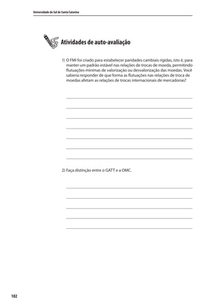 102
Universidade do Sul de Santa Catarina
Atividades de auto-avaliação
1) O FMI foi criado para estabelecer paridades cambiais rígidas, isto é, para
manter um padrão estável nas relações de trocas de moeda, permitindo
flutuações mínimas de valorização ou desvalorização das moedas. Você
saberia responder de que forma as flutuações nas relações de troca de
moedas afetam as relações de trocas internacionais de mercadorias?
2) Faça distinção entre o GATT e a OMC.
comercio_exterior_I.indb 102comercio_exterior_I.indb 102 12/9/2007 10:09:2412/9/2007 10:09:24
 