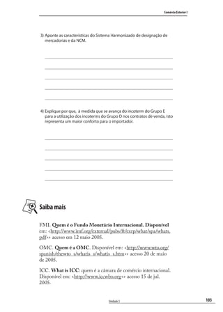 103
Comércio Exterior I
Unidade 3
3) Aponte as características do Sistema Harmonizado de designação de
mercadorias e da NCM.
4) Explique por que, à medida que se avança do incoterm do Grupo E
para a utilização dos incoterms do Grupo D nos contratos de venda, isto
representa um maior conforto para o importador.
Saiba mais
FMI. Quem é o Fundo Monetário Internacional. Disponível
em: <http://www.imf.org/external/pubs/ft/exrp/what/spa/whats.
pdf>> acesso em 12 maio 2005.
OMC. Quem é a OMC. Disponível em: <http://www.wto.org/
spanish/thewto_s/whatis_s/whatis_s.htm>> acesso 20 de maio
de 2005.
ICC. What is ICC: quem é a câmara de comércio internacional.
Disponível em: <http://www.iccwbo.org>> acesso 15 de jul.
2005.
comercio_exterior_I.indb 103comercio_exterior_I.indb 103 12/9/2007 10:09:2512/9/2007 10:09:25
 