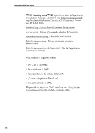 104
Universidade do Sul de Santa Catarina
WCO. Learning about WCO: aprendendo sobre a Organização
Mundial das Aduanas. Disponível em: <http://learning.wcoomd.
org/ﬁles/Style%20elements/Discover_OMD/start.swf> Acesso
em: 15 de Jul. 2005.
www.imf.org - Site do Fundo Monetário Internacional
www.wto.org - Site da Organização Mundial do Comércio
www.obancomundial.org - Site do Banco Mundial
http://www.iccwbo.org - Site da Câmara de Comércio
Internacional
http://www.wcoomd.org/ie/index.html - Site da Organização
Mundial das Aduanas
Veja também os seguintes vídeos:
> Del GATT a la OMC
> En el núcleo de la OMC
> Principios básicos del sistema de la OMC
> ¿Por qué es importante liberalizar?
> Una visita virtual a la OMC
Disponíveis na página da OMC através do site: <http://www.
wto.org/spanish/thewto_s/whatis_s/whatis_s.htm>>
comercio_exterior_I.indb 104comercio_exterior_I.indb 104 12/9/2007 10:09:2512/9/2007 10:09:25
 