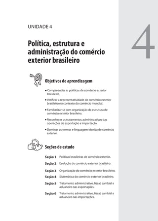 4
UNIDADE 4
Política, estrutura e
administração do comércio
exterior brasileiro
Objetivos de aprendizagem
Compreender as políticas de comércio exterior
brasileiro.
Verificar a representatividade do comércio exterior
brasileiro no contexto do comércio mundial.
Familiarizar-se com organização da estrutura de
comércio exterior brasileira.
Reconhecer os tratamentos administrativos das
operações de exportação e importação.
Dominar os termos e linguagem técnica de comércio
exterior.
Seções de estudo
Seção 1 Políticas brasileiras de comércio exterior.
Seção 2 Evolução do comércio exterior brasileiro.
Seção 3 Organização do comércio exterior brasileiro.
Seção 4 Sistemática do comércio exterior brasileiro.
Seção 5 Tratamento administrativo, fiscal, cambial e
aduaneiro nas exportações.
Seção 6 Tratamento administrativo, fiscal, cambial e
aduaneiro nas importações.
comercio_exterior_I.indb 105comercio_exterior_I.indb 105 12/9/2007 10:09:2512/9/2007 10:09:25
 