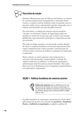 106
Universidade do Sul de Santa Catarina
Para início de estudo
Embora o Brasil possua mais de 500 anos de história e as relações
de comércio internacional acompanharem o desenrolar destes
eventos, o comércio exterior brasileiro, tanto no passado como no
presente, ainda é pouco representativo quando comparado com os
volumes transacionados em torno do globo terrestre.
De certa forma, a evolução do comércio exterior brasileiro
é recente e as estruturas e formas de organização ainda não
atendem os anseios de um país que quer se inserir num mundo
globalizado, cuja característica principal é a competição acirrada
por mercados.
Há ainda um longo caminho a ser percorrido e muitos desaﬁos
de inserir as empresas brasileiras no mercado internacional. Isto
requer compreensão dos eventos passados e discernimento da
estrutura atual e as formas de realizar as operações de importação
e exportação.
Neste contexto, as seções seguintes visam proporcionar a
você uma visão do passado, compreendendo a evolução das
relações comerciais, as políticas e as formas de organização e
administração atual do comércio exterior brasileiro. Nas seções
ﬁnais você vai se familiarizar com os tratamentos administrativos
nas exportações e importações.
SEÇÃO 1 - Políticas brasileiras de comércio exterior
Política de comércio pode ser definida como o ato
de governar do Estado com vistas à consecução e à
salvaguarda dos objetivos nacionais no que concerne
ao comércio do país com os demais (LOPEZ e GAMA,
2002: p. 163).
A política brasileira de exportações caracterizou-se, desde 1964,
pela atuação do governo na concessão de incentivos e benefícios
ﬁscais e creditícios às exportações, acoplados à política de
comercio_exterior_I.indb 106comercio_exterior_I.indb 106 12/9/2007 10:09:2512/9/2007 10:09:25
 