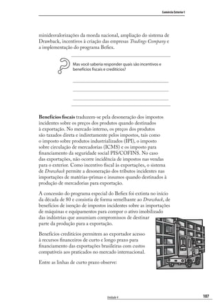 107
Comércio Exterior I
Unidade 4
minidesvalorizações da moeda nacional, ampliação do sistema de
Drawback, incentivos à criação das empresas Tradings Company e
a implementação do programa Beﬁex.
Mas você saberia responder quais são incentivos e
benefícios fiscais e creditícios?
Benefícios ﬁscais traduzem-se pela desoneração dos impostos
incidentes sobre os preços dos produtos quando destinados
à exportação. No mercado interno, os preços dos produtos
são taxados direta e indiretamente pelos impostos, tais como
o imposto sobre produtos industrializados (IPI), o imposto
sobre circulação de mercadorias (ICMS) e os imposto para
ﬁnanciamento da seguridade social PIS/COFINS. No caso
das exportações, não ocorre incidência de impostos nas vendas
para o exterior. Como incentivo ﬁscal às exportações, o sistema
de Drawback permite a desoneração dos tributos incidentes nas
importações de matérias-primas e insumos quando destinados à
produção de mercadorias para exportação.
A concessão do programa especial do Beﬁex foi extinta no início
da década de 80 e consistia de forma semelhante ao Drawback, de
benefícios de isenção de impostos incidentes sobre as importações
de máquinas e equipamentos para compor o ativo imobilizado
das indústrias que assumiam compromissos de destinar
parte da produção para a exportação.
Benefícios creditícios permitem ao exportador acesso
à recursos ﬁnanceiros de curto e longo prazo para
ﬁnanciamento das exportações brasileiras com custos
compatíveis aos praticados no mercado internacional.
Entre as linhas de curto prazo observe:
comercio_exterior_I.indb 107comercio_exterior_I.indb 107 12/9/2007 10:09:2512/9/2007 10:09:25
 