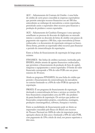 108
Universidade do Sul de Santa Catarina
ACC - Adiantamento de Contrato de Câmbio é uma linha
de crédito de curto prazo concedida às empresas exportadoras
que permite antecipar recursos ﬁnanceiros em até 180 dias
antecedentes ao embarque de mercadorias a serem exportadas,
permitindo assim o exportador obter recursos para ﬁnanciar a
produção de produtos a serem exportados.
ACE - Adiantamento de Cambiais Entregues é uma operação
semelhante ao processo de desconto de duplicatas no mercado
interno e consiste no desconto de letras de câmbio com prazos de
pagamento não superior a 180 dias, cujas mercadorias já foram
embarcadas e os documentos de exportação entregues ao banco.
Dessa forma, permite ao exportador obter recursos para ﬁnanciar
o período de comercialização de exportações.
Entre as linhas de ﬁnanciamento de exportação de longo prazo
existem:
FINAMEX: São linhas de créditos nacionais, instituídas pelo
BNDES, obtidos através de agentes ﬁnanceiros credenciados,
que permitem o ﬁnanciamento da produção de bens de capital,
máquinas e equipamentos a serem exportados. O limite do valor
ﬁnanciado corresponde a 70% do valor FOB com um prazo
máximo de 30 meses.
Ainda no programa FINAMEX, há uma linha de crédito que
permite o ﬁnanciamento da comercialização da mercadoria
no exterior limitando-se a 85% do valor FOB da operação de
exportação.
PROEX: É um programa de ﬁnanciamento de exportação
destinado à comercialização de bens e serviços ao exterior. Os
bens ﬁnanciáveis compreendem cerca de 85% dos produtos
da pauta brasileira de exportação. Os serviços que podem ser
ﬁnanciados compreendem projetos, consultorias, montagem,
produções cinematográﬁcas, software, franquias e turismo.
Entre as modalidades de ﬁnanciamento pode ser direto ao
importador concedido pelo Banco do Brasil com recursos
do Tesouro Nacional em 100% do valor da importação para
operações abaixo de dois anos e limitando a 85% do valor FOB,
com pagamento de 15% a título de sinal, nos prazos superiores a
dois anos.
comercio_exterior_I.indb 108comercio_exterior_I.indb 108 12/9/2007 10:09:2612/9/2007 10:09:26
 
