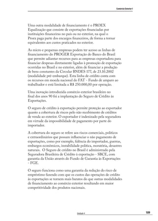 109
Comércio Exterior I
Unidade 4
Uma outra modalidade de ﬁnanciamento é o PROEX
Equalização que consiste de exportações ﬁnanciadas por
instituições ﬁnanceiras no país ou no exterior, na qual o
Proex paga parte dos encargos ﬁnanceiros, de forma a tornar
equivalentes aos custos praticados no exterior.
As micro e pequenas empresas podem ter acesso as linhas de
ﬁnanciamento do PROGER Exportação do Banco do Brasil
que permite adiantar recursos para as empresas exportadora para
ﬁnanciar despesas diretamente ligadas à promoção de exportação
ocorridas no Brasil e no exterior, além de ﬁnanciar a produção
de bens constantes da Circular BNDES 177, de 23.10.2002
(modalidade pré-embarque). Esta linha de crédito conta com
os recursos em moeda nacional do FAT - Fundo de amparo ao
trabalhador e está limitada a R$ 250.000,00 por operação.
Uma inovação introduzida comércio exterior brasileiro no
ﬁnal dos anos 90 foi a implantação do Seguro de Crédito às
Exportações.
O seguro de crédito à exportação permite proteção ao exportador
quanto a cobertura de riscos pelo não recebimento de créditos
de venda ao exterior. O exportador é indenizado pela seguradora
em virtude da impossibilidade de pagamento por parte do
importador.
A cobertura do seguro se refere aos riscos comerciais, políticos
e extraordinários que possam inﬂuenciar o não pagamento de
exportações, como por exemplo, falência do importador, guerras,
embargos econômicos, instabilidade política, moratória, desastres
naturais. O Seguro de crédito no Brasil é administrado pela
Seguradora Brasileira de Crédito à exportação - SBCE, com
garantia da União através do Fundo de Garantia às Exportações
- FGE.
O seguro funciona como uma garantia da redução do risco de
empréstimo fazendo com que os custos das operações de crédito
às exportações se tornem mais baratos do que outras modalidades
de ﬁnanciamento ao comércio exterior resultando em maior
competitividade dos produtos nacionais.
comercio_exterior_I.indb 109comercio_exterior_I.indb 109 12/9/2007 10:09:2612/9/2007 10:09:26
 