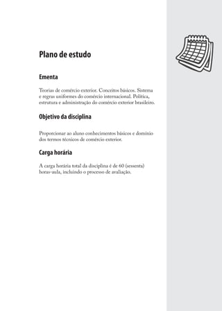 Plano de estudo
Ementa
Teorias de comércio exterior. Conceitos básicos. Sistema
e regras uniformes do comércio internacional. Política,
estrutura e administração do comércio exterior brasileiro.
Objetivo da disciplina
Proporcionar ao aluno conhecimentos básicos e domínio
dos termos técnicos de comércio exterior.
Carga horária
A carga horária total da disciplina é de 60 (sessenta)
horas-aula, incluindo o processo de avaliação.
comercio_exterior_I.indb 11comercio_exterior_I.indb 11 12/9/2007 10:09:0112/9/2007 10:09:01
 