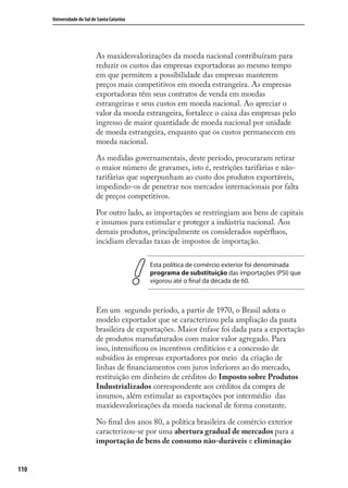 110
Universidade do Sul de Santa Catarina
As maxidesvalorizações da moeda nacional contribuíram para
reduzir os custos das empresas exportadoras ao mesmo tempo
em que permitem a possibilidade das empresas manterem
preços mais competitivos em moeda estrangeira. As empresas
exportadoras têm seus contratos de venda em moedas
estrangeiras e seus custos em moeda nacional. Ao apreciar o
valor da moeda estrangeira, fortalece o caixa das empresas pelo
ingresso de maior quantidade de moeda nacional por unidade
de moeda estrangeira, enquanto que os custos permanecem em
moeda nacional.
As medidas governamentais, deste período, procuraram retirar
o maior número de gravames, isto é, restrições tarifárias e não-
tarifárias que superpunham ao custo dos produtos exportáveis,
impedindo-os de penetrar nos mercados internacionais por falta
de preços competitivos.
Por outro lado, as importações se restringiam aos bens de capitais
e insumos para estimular e proteger a indústria nacional. Aos
demais produtos, principalmente os considerados supérﬂuos,
incidiam elevadas taxas de impostos de importação.
Esta política de comércio exterior foi denominada
programa de substituição das importações (PSI) que
vigorou até o final da década de 60.
Em um segundo período, a partir de 1970, o Brasil adota o
modelo exportador que se caracterizou pela ampliação da pauta
brasileira de exportações. Maior ênfase foi dada para a exportação
de produtos manufaturados com maior valor agregado. Para
isso, intensiﬁcou os incentivos creditícios e a concessão de
subsídios às empresas exportadores por meio da criação de
linhas de ﬁnanciamentos com juros inferiores ao do mercado,
restituição em dinheiro de créditos do Imposto sobre Produtos
Industrializados correspondente aos créditos da compra de
insumos, além estimular as exportações por intermédio das
maxidesvalorizações da moeda nacional de forma constante.
No ﬁnal dos anos 80, a política brasileira de comércio exterior
caracterizou-se por uma abertura gradual de mercados para a
importação de bens de consumo não-duráveis e eliminação
comercio_exterior_I.indb 110comercio_exterior_I.indb 110 12/9/2007 10:09:2612/9/2007 10:09:26
 