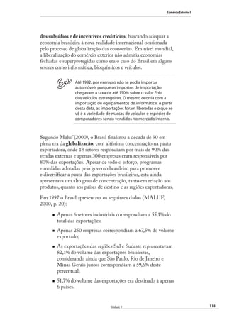 111
Comércio Exterior I
Unidade 4
dos subsídios e de incentivos creditícios, buscando adequar a
economia brasileira à nova realidade internacional ocasionada
pelo processo de globalização das economias. Em nível mundial,
a liberalização do comércio exterior não admitia economias
fechadas e superprotegidas como era o caso do Brasil em alguns
setores como informática, bioquímicos e veículos.
Até 1992, por exemplo não se podia importar
automóveis porque os impostos de importação
chegavam a taxa de até 150% sobre o valor Fob
dos veículos estrangeiros. O mesmo ocorria com a
importação de equipamentos de informática. A partir
desta data, as importações foram liberadas e o que se
vê é a variedade de marcas de veículos e espécies de
computadores sendo vendidos no mercado interno.
Segundo Maluf (2000), o Brasil ﬁnalizou a década de 90 em
plena era da globalização, com altíssima concentração na pauta
exportadora, onde 18 setores respondiam por mais de 90% das
vendas externas e apenas 300 empresas eram responsáveis por
80% das exportações. Apesar de todo o esforço, programas
e medidas adotadas pelo governo brasileiro para promover
e diversiﬁcar a pauta das exportações brasileiras, esta ainda
apresentava um alto grau de concentração, tanto em relação aos
produtos, quanto aos países de destino e as regiões exportadoras.
Em 1997 o Brasil apresentava os seguintes dados (MALUF,
2000, p. 20):
Apenas 6 setores industriais correspondiam a 55,1% do
total das exportações;
Apenas 250 empresas correspondiam a 67,5% do volume
exportado;
As exportações das regiões Sul e Sudeste representavam
82,1% do volume das exportações brasileiras,
considerando ainda que São Paulo, Rio de Janeiro e
Minas Gerais juntos correspondiam a 59,6% deste
percentual;
51,7% do volume das exportações era destinado à apenas
6 países.
comercio_exterior_I.indb 111comercio_exterior_I.indb 111 12/9/2007 10:09:2612/9/2007 10:09:26
 