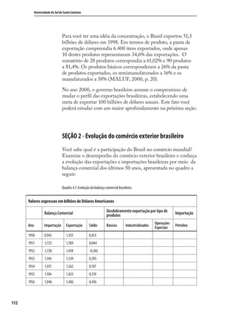 112
Universidade do Sul de Santa Catarina
Para você ter uma idéia da concentração, o Brasil exportou 51,5
bilhões de dólares em 1998. Em termos de produto, a pauta de
exportação compreendia 6.400 itens exportados, onde apenas
10 destes produtos representaram 34,6% das exportações. O
somatório de 28 produtos correspondia a 61,02% e 90 produtos
a 81,4%. Os produtos básicos corresponderam a 26% da pauta
de produtos exportados, os semimanufaturados a 16% e os
manufaturados a 58% (MALUF, 2000, p. 20).
No ano 2000, o governo brasileiro assume o compromisso de
mudar o perﬁl das exportações brasileiras, estabelecendo uma
meta de exportar 100 bilhões de dólares anuais. Este fato você
poderá estudar com um maior aprofundamento na próxima seção.
SEÇÃO 2 - Evolução do comércio exterior brasileiro
Você sabe qual é a participação do Brasil no comércio mundial?
Examine o desempenho do comércio exterior brasileiro e conheça
a evolução das exportações e importações brasileiras por meio da
balança comercial dos últimos 50 anos, apresentada no quadro a
seguir:
Quadro 4.1: Evolução da balança comercial brasileira.
Valores expressos em bilhões de Dólares Americanos
Balança Comercial Desdobramento exportação por tipo de
produtos Importação
Ano Importação Exportação Saldo Básicos Industrializados
Operações
Especiais
Petróleo
1950 0,942 1,355 0,413
1951 1,725 1,769 0,044
1952 1,720 1,418 -0,302
1953 1,144 1,539 0,395
1954 1,415 1,562 0,147
1955 1,104 1,423 0,319
1956 1,046 1,482 0,436
comercio_exterior_I.indb 112comercio_exterior_I.indb 112 12/9/2007 10:09:2712/9/2007 10:09:27
 