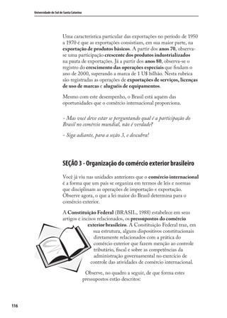 116
Universidade do Sul de Santa Catarina
Uma característica particular das exportações no período de 1950
a 1970 é que as exportações consistiam, em sua maior parte, na
exportação de produtos básicos. A partir dos anos 70, observa-
se uma participação crescente dos produtos industrializados
na pauta de exportações. Já a partir dos anos 80, observa-se o
registro do crescimento das operações especiais que ﬁndam o
ano de 2000, superando a marca de 1 U$ bilhão. Nesta rubrica
são registradas as operações de exportações de serviços, licenças
de uso de marcas e aluguéis de equipamentos.
Mesmo com este desempenho, o Brasil está aquém das
oportunidades que o comércio internacional proporciona.
- Mas você deve estar se perguntando qual é a participação do
Brasil no comércio mundial, não é verdade?
- Siga adiante, para a seção 3, e descubra!
SEÇÃO 3 - Organização do comércio exterior brasileiro
Você já viu nas unidades anteriores que o comércio internacional
é a forma que um país se organiza em termos de leis e normas
que disciplinam as operações de importação e exportação.
Observe agora, o que a lei maior do Brasil determina para o
comércio exterior.
A Constituição Federal (BRASIL, 1988) estabelece em seus
artigos e incisos relacionados, os pressupostos do comércio
exterior brasileiro. A Constituição Federal traz, em
sua estrutura, alguns dispositivos constitucionais
diretamente relacionados com a prática do
comércio exterior que fazem menção ao controle
tributário, ﬁscal e sobre as competências da
administração governamental no exercício de
controle das atividades de comércio internacional.
Observe, no quadro a seguir, de que forma estes
pressupostos estão descritos:
comercio_exterior_I.indb 116comercio_exterior_I.indb 116 12/9/2007 10:09:2812/9/2007 10:09:28
 