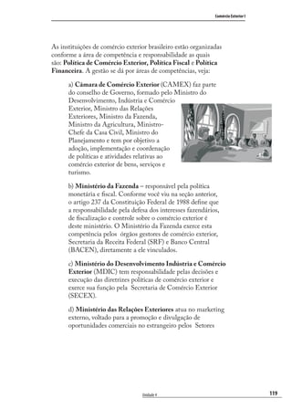 119
Comércio Exterior I
Unidade 4
As instituições de comércio exterior brasileiro estão organizadas
conforme a área de competência e responsabilidade as quais
são: Política de Comércio Exterior, Política Fiscal e Política
Financeira. A gestão se dá por áreas de competências, veja:
a) Câmara de Comércio Exterior (CAMEX) faz parte
do conselho de Governo, formado pelo Ministro do
Desenvolvimento, Indústria e Comércio
Exterior, Ministro das Relações
Exteriores, Ministro da Fazenda,
Ministro da Agricultura, Ministro-
Chefe da Casa Civil, Ministro do
Planejamento e tem por objetivo a
adoção, implementação e coordenação
de políticas e atividades relativas ao
comércio exterior de bens, serviços e
turismo.
b) Ministério da Fazenda – responsável pela política
monetária e ﬁscal. Conforme você viu na seção anterior,
o artigo 237 da Constituição Federal de 1988 deﬁne que
a responsabilidade pela defesa dos interesses fazendários,
de ﬁscalização e controle sobre o comércio exterior é
deste ministério. O Ministério da Fazenda exerce esta
competência pelos órgãos gestores de comércio exterior,
Secretaria da Receita Federal (SRF) e Banco Central
(BACEN), diretamente a ele vinculados.
c) Ministério do Desenvolvimento Indústria e Comércio
Exterior (MDIC) tem responsabilidade pelas decisões e
execução das diretrizes políticas de comércio exterior e
exerce sua função pela Secretaria de Comércio Exterior
(SECEX).
d) Ministério das Relações Exteriores atua no marketing
externo, voltado para a promoção e divulgação de
oportunidades comerciais no estrangeiro pelos Setores
comercio_exterior_I.indb 119comercio_exterior_I.indb 119 12/9/2007 10:09:2912/9/2007 10:09:29
 