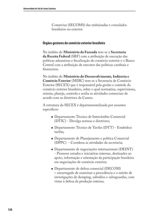 120
Universidade do Sul de Santa Catarina
Comercias (SECOMS) das embaixadas e consulados
brasileiros no exterior.
Órgãos gestores do comércio exterior brasileiro
No âmbito do Ministério da Fazenda tem-se a Secretaria
da Receita Federal (SRF) com a atribuição de execução das
políticas aduaneiras e ﬁscalização do comércio exterior e o Banco
Central com a atribuição de executor das políticas cambiais e
ﬁnanceiras.
No âmbito do Ministério do Desenvolvimento, Indústria e
Comércio Exterior (MDIC) tem-se a Secretaria de Comércio
Exterior (SECEX) que é responsável pela gestão e controle do
comércio exterior brasileiro, sobre o qual normatiza, supervisiona,
orienta, planeja, controla e avalia as atividades comerciais de
acordo com as diretrizes da Camex.
A estrutura da SECEX é departamentalizada por assuntos
especíﬁcos:
Departamento Técnico de Intercâmbio Comercial
(DTIC) - Divulga normas e diretrizes;
Departamento Técnico de Tarifas (DTT) - Estabelece
tarifas;
Departamento de Planejamento e política Comercial
(DPPC) - Coordena as atividades da secretaria;
Departamento de negociações internacionais (DEINT)
- Promove estudos e iniciativas internas, destinados ao
apoio, informação e orientação da participação brasileira
em negociações de comércio exterior;
Departamento de defesa comercial (DECOM)
– encarregado de examinar a procedência e o mérito de
investigações de dumping, subsídios e salvaguardas, com
vistas à defesa da produção interna;
comercio_exterior_I.indb 120comercio_exterior_I.indb 120 12/9/2007 10:09:2912/9/2007 10:09:29
 