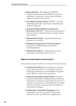 122
Universidade do Sul de Santa Catarina
Banco do Brasil – Por delegação do SECEX,
responsável pela emissão de certiﬁcados, licença de
exportação e emissão de visa para alguns produtos
sujeitos a procedimentos especiais.
Conselho de Energia Nuclear (CNEN) – Concede
autorização prévia para importação ou exportação de
produtos radioativos.
Instituto do Meio Ambiente e dos Recursos
Renováveis (IBAMA) – Análise prévia para produtos
do reino animal e vegetal de forma a proteger a ﬂora e
fauna silvestre.
Ministério do Exército – autorização prévia para
produtos de uso militar.
Ministério da Agricultura e do Abastecimento
Certiﬁcados de Padronização para produtos
hortifrutigranjeiros.
Ministério da Cultura – Autorização prévia para
importação e exportação de obras de arte.
Órgãos não-estatais de apoio ao comércio exterior
Fora da esfera estatal de incentivo ao Comércio Exterior existem:
Câmaras de Comércio: São associações de empresas
com o intuito de promover o intercâmbio comercial
divulgando informações e oportunidades de negócios
entre o Brasil e os países que representam.
Federações das Indústrias dos Estados: Em geral a
maioria das Federações de Indústrias possui setores de
Promoções de comércio os quais tratam de promover a
captação de investimentos, transferência de tecnologia,
encontros e missões comerciais, além de emitirem os
Certiﬁcados de Origem.
Embaixadas e Consulados Estrangeiros: Estas
representações possuem escritórios de promoção
comercial no país, que objetivam a ampliação das
comercio_exterior_I.indb 122comercio_exterior_I.indb 122 12/9/2007 10:09:3012/9/2007 10:09:30
 