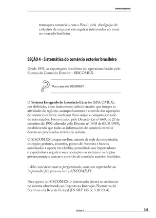 123
Comércio Exterior I
Unidade 4
transações comerciais com o Brasil, pela divulgação de
cadastros de empresas estrangeiras interessadas em atuar
no mercado brasileiro.
SEÇÃO 4 - Sistemática do comércio exterior brasileiro
Desde 1992, as exportações brasileiras são operacionalizadas pelo
Sistema de Comércio Exterior - SISCOMEX.
Mas o que é o SISCOMEX?
O Sistema Integrado de Comércio Exterior (SISCOMEX),
por deﬁnição, é um instrumento administrativo que integra as
atividades de registro, acompanhamento e controle das operações
de comércio exterior, mediante ﬂuxo único e computadorizado
de informações. Foi instituído pelo Decreto Lei nº 660, de 25 de
setembro de 1992 (alterado pelo Decreto nº 1408 de 03.03.1995),
estabelecendo que todas as informações de comércio exterior
devem ser processadas através do sistema.
O SISCOMEX integra on-line, através de rede de computador,
os órgãos gestores, anuentes, pontos de fronteira e bancos
autorizados a operar em câmbio, permitindo aos importadores
e exportadores registrar suas operações no sistema e os órgãos
governamentais exercer o controle do comércio exterior brasileiro.
- Mas você deve estar se perguntando, como um exportador ou
importador faz para acessar o SISCOMEX?
Para operar no SISCOMEX, o interessado deverá se credenciar
no sistema observando ao disposto na Instrução Normativa da
Secretaria da Receita Federal (IN SRF 455 de 5.10.2004).
comercio_exterior_I.indb 123comercio_exterior_I.indb 123 12/9/2007 10:09:3012/9/2007 10:09:30
 