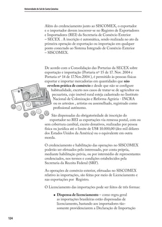 124
Universidade do Sul de Santa Catarina
Além do credenciamento junto ao SISCOMEX, o exportador
e o importador devem inscrever-se no Registro de Exportadores
e Importadores (REI) da Secretaria de Comércio Exterior
– SECEX . A inscrição é automática, sendo realizada no ato da
primeira operação de exportação ou importação em qualquer
ponto conectado ao Sistema Integrado de Comércio Exterior
– SISCOMEX.
De acordo com a Consolidação das Portarias da SECEX sobre
exportação e importação (Portaria nº 15 de 17. Nov. 2004 e
Portaria nº 14 de 17.Nov.2004 ), é permitido às pessoas físicas
exportar e importar mercadorias em quantidades que não
revelem prática de comércio e desde que não se conﬁgure
habitualidade, exceto nos casos de tratar-se de agricultor ou
pecuarista, cujo imóvel rural esteja cadastrado no Instituto
Nacional de Colonização e Reforma Agrária - INCRA
ou os artesãos , artistas ou assemelhado, registrado como
proﬁssional autônomo.
São dispensadas da obrigatoriedade de inscrição do
exportador no REI as exportações via remessa postal, com ou
sem cobertura cambial, exceto donativos, realizadas por pessoa
física ou jurídica até o limite de US$ 10.000,00 (dez mil dólares
dos Estados Unidos da América) ou o equivalente em outra
moeda.
O credenciamento e habilitação das operações no SISCOMEX
poderão ser efetuados pelo interessado, por conta própria,
mediante habilitação prévia, ou por intermédio de representantes
credenciados, nos termos e condições estabelecidos pela
Secretaria da Receita Federal (SRF).
As operações de comércio exterior, efetuadas no SISCOMEX
relativo às importações, são feitas por meio de Licenciamento e
nas exportações por Registro.
O Licenciamento das importações pode ser feitos de três formas:
Dispensa de licenciamento – como regra geral
as importações brasileiras estão dispensadas de
licenciamento, bastando aos importadores tão-
somente providenciarem a Declaração de Importação
comercio_exterior_I.indb 124comercio_exterior_I.indb 124 12/9/2007 10:09:3012/9/2007 10:09:30
 