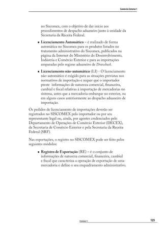 125
Comércio Exterior I
Unidade 4
no Siscomex, com o objetivo de dar início aos
procedimentos de despacho aduaneiro junto à unidade da
Secretaria da Receita Federal.
Licenciamento Automático – é realizado de forma
automática no Siscomex para os produtos listados no
tratamento administrativo do Siscomex, publicados na
página da Internet do Ministério do Desenvolvimento,
Indústria e Comércio Exterior e para as importações
amparadas pelo regime aduaneiro de Drawback.
Licenciamento não-automático (LI) - O licenciamento
não-automático é exigido para as situações previstas nos
normativos de importação e requer que o importador
preste informações de natureza comercial, ﬁnanceira,
cambial e ﬁscal relativas à importação de mercadorias no
sistema, antes que a mercadoria embarque no exterior, ou
em alguns casos anteriormente ao despacho aduaneiro de
importação.
Os pedidos de licenciamento de importações deverão ser
registrados no SISCOMEX pelo importador ou por seu
representante legal ou, ainda, por agentes credenciados pelo
Departamento de Operações de Comércio Exterior (DECEX),
da Secretaria de Comércio Exterior e pela Secretaria da Receita
Federal (SRF).
Nas exportações, o registro no SISCOMEX pode ser feito pelos
seguintes módulos:
Registro de Exportação (RE) – é o conjunto de
informações de natureza comercial, ﬁnanceira, cambial
e ﬁscal que caracteriza a operação de exportação de uma
mercadoria e deﬁne o seu enquadramento administrativo.
comercio_exterior_I.indb 125comercio_exterior_I.indb 125 12/9/2007 10:09:3112/9/2007 10:09:31
 
