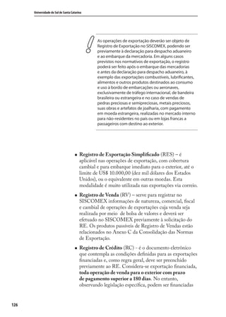 126
Universidade do Sul de Santa Catarina
As operações de exportação deverão ser objeto de
Registro de Exportação no SISCOMEX, podendo ser
previamente à declaração para despacho aduaneiro
e ao embarque da mercadoria. Em alguns casos
previstos nos normativos de exportação, o registro
poderá ser feito após o embarque das mercadorias
e antes da declaração para despacho aduaneiro, à
exemplo das exportações combustíveis, lubrificantes,
alimentos e outros produtos destinados ao consumo
e uso à bordo de embarcações ou aeronaves,
exclusivamente de tráfego internacional, de bandeira
brasileira ou estrangeira e no caso de vendas de
pedras preciosas e semipreciosas, metais preciosos,
suas obras e artefatos de joalharia, com pagamento
em moeda estrangeira, realizadas no mercado interno
para não-residentes no país ou em lojas francas a
passageiros com destino ao exterior.
Registro de Exportação Simpliﬁcado (RES) – é
aplicável nas operações de exportação, com cobertura
cambial e para embarque imediato para o exterior, até o
limite de US$ 10.000,00 (dez mil dólares dos Estados
Unidos), ou o equivalente em outras moedas. Esta
modalidade é muito utilizada nas exportações via correio.
Registro de Venda (RV) – serve para registrar no
SISCOMEX informações de natureza, comercial, ﬁscal
e cambial de operações de exportações cuja venda seja
realizada por meio de bolsa de valores e deverá ser
efetuado no SISCOMEX previamente à solicitação do
RE. Os produtos passíveis de Registro de Vendas estão
relacionados no Anexo C da Consolidação das Normas
de Exportação.
Registro de Crédito (RC) - é o documento eletrônico
que contempla as condições deﬁnidas para as exportações
ﬁnanciadas e, como regra geral, deve ser preenchido
previamente ao RE. Considera-se exportação ﬁnanciada,
toda operação de venda para o exterior com prazo
de pagamento superior a 180 dias. No entanto,
observando legislação especíﬁca, podem ser ﬁnanciadas
comercio_exterior_I.indb 126comercio_exterior_I.indb 126 12/9/2007 10:09:3112/9/2007 10:09:31
 