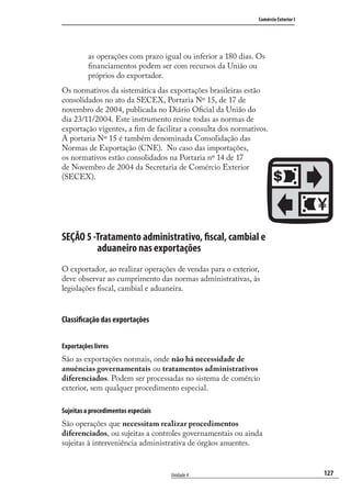 127
Comércio Exterior I
Unidade 4
as operações com prazo igual ou inferior a 180 dias. Os
ﬁnanciamentos podem ser com recursos da União ou
próprios do exportador.
Os normativos da sistemática das exportações brasileiras estão
consolidados no ato da SECEX, Portaria Nº 15, de 17 de
novembro de 2004, publicada no Diário Oﬁcial da União do
dia 23/11/2004. Este instrumento reúne todas as normas de
exportação vigentes, a ﬁm de facilitar a consulta dos normativos.
A portaria Nº 15 é também denominada Consolidação das
Normas de Exportação (CNE). No caso das importações,
os normativos estão consolidados na Portaria nº 14 de 17
de Novembro de 2004 da Secretaria de Comércio Exterior
(SECEX).
SEÇÃO 5 -Tratamento administrativo, fiscal, cambial e
aduaneiro nas exportações
O exportador, ao realizar operações de vendas para o exterior,
deve observar ao cumprimento das normas administrativas, às
legislações ﬁscal, cambial e aduaneira.
Classificação das exportações
Exportações livres
São as exportações normais, onde não há necessidade de
anuências governamentais ou tratamentos administrativos
diferenciados. Podem ser processadas no sistema de comércio
exterior, sem qualquer procedimento especial.
Sujeitas a procedimentos especiais
São operações que necessitam realizar procedimentos
diferenciados, ou sujeitas a controles governamentais ou ainda
sujeitas à interveniência administrativa de órgãos anuentes.
comercio_exterior_I.indb 127comercio_exterior_I.indb 127 12/9/2007 10:09:3112/9/2007 10:09:31
 