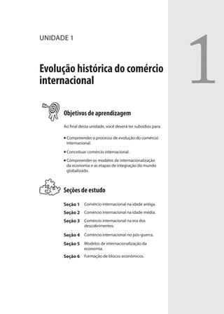 1
UNIDADE 1
Evolução histórica do comércio
internacional
Objetivos de aprendizagem
Ao final desta unidade, você deverá ter subsídios para:
Compreender o processo de evolução do comércio
internacional.
Conceituar comércio internacional.
Compreender os modelos de internacionalização
da economia e as etapas de integração do mundo
globalizado.
Seções de estudo
Seção 1 Comércio internacional na idade antiga.
Seção 2 Comércio internacional na idade média.
Seção 3 Comércio internacional na era dos
descobrimentos.
Seção 4 Comércio internacional no pós-guerra.
Seção 5 Modelos de internacionalização da
economia.
Seção 6 Formação de blocos econômicos.
comercio_exterior_I.indb 13comercio_exterior_I.indb 13 12/9/2007 10:09:0212/9/2007 10:09:02
 