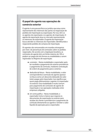 131
Comércio Exterior I
Unidade 4
O papel do agente nas operações de
comércio exterior
O agente é uma pessoa física ou jurídica que atua como
representante dos interesses das partes na negociação de
pedidos de importação ou exportação. Por isso, têm-se
os agentes de exportação e os agentes de importação. O
agente de exportação atua no mercado representando
os interesses do exportador. O agente de importação
busca atender os interesses do importador, identificando e
negociando pedidos de compras de importação.
Os agentes são remunerados em moedas estrangeiras
por meio de percentuais de comissões sobre os pedidos
negociados. De acordo com a legislação brasileira, as
comissões de agente têm um limite máximo de 10% e
podem ser pagas de três formas ou modalidades a serem
registradas no Registro de exportação:
a remeter – Nesta modalidade o exportador após
ter recebido o pagamento do exterior providencia
o pagamento da comissão, mediante contratação
de ordem do pagamento para o exterior;
deduzida da fatura – Nesta modalidade, o valor
correspondente à comissão do agente aparece
na fatura como um desconto deduzido do valor
total a pagar pelo importador. Isso significa que
quem paga efetivamente o agente é o importador
no exterior. Esta modalidade é muito comum
para pagamento de comissões de agente de
importação e nas operações realizadas entre
empresas coligadas;
em conta gráfica – Nesta modalidade, o
exportador instrui o banco que negocia os
documentos de exportação no exterior para
receber do cliente e providenciar o pagamento da
comissão diretamente ao agente e remeter o valor
líquido da operação para o exportador.
comercio_exterior_I.indb 131comercio_exterior_I.indb 131 12/9/2007 10:09:3212/9/2007 10:09:32
 