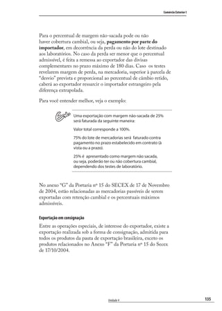 135
Comércio Exterior I
Unidade 4
Para o percentual de margem não-sacada pode ou não
haver cobertura cambial, ou seja, pagamento por parte do
importador, em decorrência da perda ou não do lote destinado
aos laboratórios. No caso da perda ser menor que o percentual
admissível, é feita a remessa ao exportador das divisas
complementares no prazo máximo de 180 dias. Caso os testes
revelarem margem de perda, na mercadoria, superior à parcela de
“desvio” prevista e proporcional ao percentual de câmbio retido,
caberá ao exportador ressarcir o importador estrangeiro pela
diferença extrapolada.
Para você entender melhor, veja o exemplo:
Uma exportação com margem não-sacada de 25%
será faturada da seguinte maneira:
Valor total corresponde a 100%.
75% do lote de mercadorias será faturado contra
pagamento no prazo estabelecido em contrato (à
vista ou a prazo).
25% é apresentado como margem não sacada,
ou seja, poderão ter ou não cobertura cambial,
dependendo dos testes de laboratório.
No anexo “G” da Portaria nº 15 do SECEX de 17 de Novembro
de 2004, estão relacionadas as mercadorias passíveis de serem
exportadas com retenção cambial e os percentuais máximos
admissíveis.
Exportação em consignação
Entre as operações especiais, de interesse do exportador, existe a
exportação realizada sob a forma de consignação, admitida para
todos os produtos da pauta de exportação brasileira, exceto os
produtos relacionados no Anexo “F” da Portaria nº 15 do Secex
de 17/10/2004.
comercio_exterior_I.indb 135comercio_exterior_I.indb 135 12/9/2007 10:09:3312/9/2007 10:09:33
 