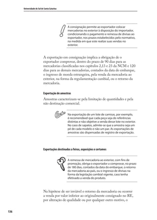 136
Universidade do Sul de Santa Catarina
A consignação permite ao exportador colocar
mercadorias no exterior à disposição do importador,
condicionando o pagamento e remessa de divisas ao
exportador, nos prazos estabelecidos pelo normativo,
na medida em que este realize suas vendas no
exterior.
A exportação em consignação implica a obrigação de o
exportador comprovar, dentro do prazo de 90 dias para as
mercadorias classiﬁcadas nos capítulos 2,13 e 23 da NCM e 120
dias para as demais mercadorias, contados da data do embarque,
o ingresso de moeda estrangeira, pela venda da mercadoria ao
exterior, na forma da regulamentação cambial, ou o retorno da
mercadoria.
Exportação de amostras
Amostras caracterizam-se pela limitação de quantidades e pela
não destinação comercial.
Na exportação de um lote de camisas, por exemplo,
é recomendável que cada peça seja de referências
distintas e não objetive a venda desse lote no exterior.
No caso de sapatos, admite-se que a amostra seja um
pé de cada modelo e não um par. As exportações de
amostras são dispensadas de registro de exportação.
Exportações destinadas a feiras, exposições e certames
A remessa de mercadoria ao exterior, com fins de
promoção, obriga o exportador a comprovar, no prazo
de 180 dias, contados da data do embarque, o retorno
da mercadoria ao país, ou o ingresso de divisas na
forma da legislação cambial vigente, caso tenha
efetivado a venda do produto.
Na hipótese de ser inviável o retorno da mercadoria ou ocorrer
a venda por valor inferior ao originalmente consignado no RE,
por alteração de qualidade ou por qualquer outro motivo, o
comercio_exterior_I.indb 136comercio_exterior_I.indb 136 12/9/2007 10:09:3312/9/2007 10:09:33
 