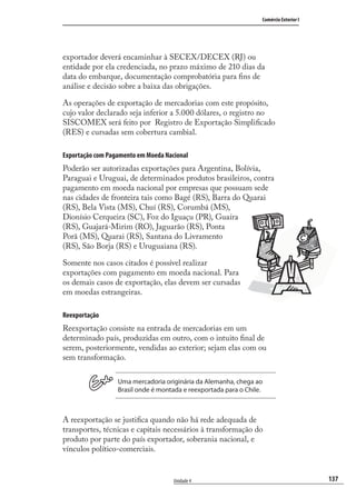 137
Comércio Exterior I
Unidade 4
exportador deverá encaminhar à SECEX/DECEX (RJ) ou
entidade por ela credenciada, no prazo máximo de 210 dias da
data do embarque, documentação comprobatória para ﬁns de
análise e decisão sobre a baixa das obrigações.
As operações de exportação de mercadorias com este propósito,
cujo valor declarado seja inferior a 5.000 dólares, o registro no
SISCOMEX será feito por Registro de Exportação Simpliﬁcado
(RES) e cursadas sem cobertura cambial.
Exportação com Pagamento em Moeda Nacional
Poderão ser autorizadas exportações para Argentina, Bolívia,
Paraguai e Uruguai, de determinados produtos brasileiros, contra
pagamento em moeda nacional por empresas que possuam sede
nas cidades de fronteira tais como Bagé (RS), Barra do Quarai
(RS), Bela Vista (MS), Chuí (RS), Corumbá (MS),
Dionísio Cerqueira (SC), Foz do Iguaçu (PR), Guaíra
(RS), Guajará-Mirim (RO), Jaguarão (RS), Ponta
Porã (MS), Quarai (RS), Santana do Livramento
(RS), São Borja (RS) e Uruguaiana (RS).
Somente nos casos citados é possível realizar
exportações com pagamento em moeda nacional. Para
os demais casos de exportação, elas devem ser cursadas
em moedas estrangeiras.
Reexportação
Reexportação consiste na entrada de mercadorias em um
determinado país, produzidas em outro, com o intuito ﬁnal de
serem, posteriormente, vendidas ao exterior; sejam elas com ou
sem transformação.
Uma mercadoria originária da Alemanha, chega ao
Brasil onde é montada e reexportada para o Chile.
A reexportação se justiﬁca quando não há rede adequada de
transportes, técnicas e capitais necessários à transformação do
produto por parte do país exportador, soberania nacional, e
vínculos político-comerciais.
comercio_exterior_I.indb 137comercio_exterior_I.indb 137 12/9/2007 10:09:3412/9/2007 10:09:34
 