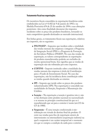 138
Universidade do Sul de Santa Catarina
Tratamento Fiscal nas exportações
Os incentivos ﬁscais concedidos às exportações brasileiras estão
estabelecidos na Lei nº 8.402 de 9 de janeiro de 1992 e na
Medida Provisória 674 de 25 de outubro de 1994 e suas alterações
posteriores têm como ﬁnalidade desonerar dos impostos
incidentes sobre os preço dos produtos brasileiros, tornando-os
mais competitivos quando destinados ao mercado internacional.
Em linhas gerais, os tratamentos ﬁscais nas exportações, relativos
aos impostos, são os seguintes:
PIS/PASEP – Impostos que incidem sobre a totalidade
das vendas mensais das empresas e integram o Programa
de Integração Social (PIS) e o Programa de Formação
do Servidores Públicos (PASEP). No caso das vendas de
exportação, os valores correspondentes às exportações
de produtos manufaturados poderão ser excluídos da
receita operacional bruta. Isso signiﬁca que as vendas de
exportação não são tributadas por estes impostos.
COFINS – Imposto instituído sobre a totalidade das
vendas mensais das empresas à título de Contribuição
para o Fundo de Investimento Social. No caso das
exportações, não há incidência desta contribuição sobre
as vendas quando destinadas ao exterior.
IPI – Imposto que incide sobre os preços dos produtos
industrializados (IPI). Nas exportações é concedido nas
modalidades de Isenção, Suspensão e Manutenção dos
Créditos.
Isenção – Na exportação a isenção é genérica isto é, não
se faz distinção entre produto nacional ou nacionalizado
e se resume no princípio constitucional de que se é
manufaturado que sai para o exterior é isento (art.153 da
CF de 1988).
Suspensão – É uma isenção condicionada à não-
tributação em virtude do destino ﬁnal do produto. O
corre nas vendas para ﬁns de exportação através de
intervenientes ou intermediários (exportação indireta) na
qual a suspensão é em caráter temporal até o momento
em que se cumpra a condição da saída para o exterior.
comercio_exterior_I.indb 138comercio_exterior_I.indb 138 12/9/2007 10:09:3412/9/2007 10:09:34
 