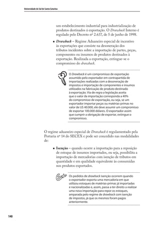 140
Universidade do Sul de Santa Catarina
um estabelecimento industrial para industrialização de
produtos destinados á exportação. O Drawback Interno é
regulado pelo Decreto nº 2.637, de 5 de junho de 1998.
Drawback – Regime Aduaneiro especial de incentivo
às exportações que consiste na desoneração dos
tributos incidentes sobre a importação de partes, peças,
componentes ou insumos de produtos destinados à
exportação. Realizada a exportação, extingue-se o
compromisso do drawback.
O Drawback é um compromisso de exportação
assumido pelo exportador em contrapartida de
importações realizadas com a desoneração de
impostos e importação de componentes e insumos
utilizados na fabricação de produto destinado
à exportação. Via de regra a legislação aceita
que o valor da importação corresponda a 40%
do compromisso de exportação, ou seja, se um
exportador importar peças ou matérias-primas no
valor de U$ 40.000, ele deve assumir um compromisso
de exportar 100.000 dólares. O exportador assim
que cumprir a obrigação de exportar, extingue o
compromisso.
O regime aduaneiro especial de Drawback é regulamentado pela
Portaria nº 14 do SECEX e pode ser concedido nas modalidades
de:
Isenção – quando ocorre a importação para a reposição
de estoque de insumos importados, ou seja, possibilita a
importação de mercadorias com isenção de tributos em
quantidade e em qualidade equivalente às consumidas
nos produtos exportados.
Os pedidos de drawback isenção ocorrem quando
o exportador exporta uma mercadoria em que
utilizou estoques de matérias-primas já importadas
e nacionalizadas e, assim, passa a ter direito a realizar
uma nova importação para repor os estoques,
amparada pelo regime de drawback com isenção
de impostos, já que os mesmos foram pagos
anteriormente.
comercio_exterior_I.indb 140comercio_exterior_I.indb 140 12/9/2007 10:09:3412/9/2007 10:09:34
 