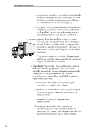 142
Universidade do Sul de Santa Catarina
transporte de mercadoria nacional ou nacionalizada,
veriﬁcada ou despachada para exportação, do local
de origem ao de destino, para posterior embarque
ou armazenamento em área alfandegada;
transporte, pelo território aduaneiro, de mercadoria
estrangeira, nacional ou nacionalizada, veriﬁcada
ou despachada para reexportação ou exportação e
conduzida em veículo com destino ao exterior.
O prazo de suspensão dos tributos cobre o tempo necessário
para amparar o transporte desde o local de origem
até o de destino, contado a partir do momento do
desembaraço para trânsito aduaneiro, e limitado ao
momento da certiﬁcação da chegada da mercadoria
no destino.
O regime se extingue na conclusão da operação de
trânsito, no território nacional, mediante atestado de
chegada da mercadoria ao destino.
Exportação Temporária - é concedida pela Secretaria
da Receita Federal que permite a saída do País de
mercadorias nacionais ou nacionalizadas condicionando
à reimportação em prazo máximo de 2 anos de
permanência no exterior. Esta modalidade é aplicada,
entre outros casos, para:
mercadorias destinadas a feiras, competições
esportivas ou exposições no exterior;
produtos manufaturados e acabados, inclusive para
conserto, reparo ou restauração para seu uso ou
funcionamento;
minérios e metais para recuperação ou
beneﬁciamento;
mercadoria a ser submetida à operação de
transformação, elaboração, beneﬁciamento ou
montagem, no exterior e sua reimportação, na forma
dos produtos resultantes dessas transformações.
a)
b)
a)
b)
c)
d)
comercio_exterior_I.indb 142comercio_exterior_I.indb 142 12/9/2007 10:09:3512/9/2007 10:09:35
 