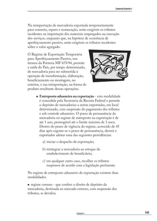 143
Comércio Exterior I
Unidade 4
Na reimportação de mercadoria exportada temporariamente
para conserto, reparo e restauração, serão exigíveis os tributos
incidentes na importação dos materiais empregados na execução
dos serviços, enquanto que, na hipótese de ocorrência de
aperfeiçoamento passivo, serão exigíveis os tributos incidentes
sobre o valor agregado.
O Regime de Exportação Temporária
para Aperfeiçoamento Passivo, nos
termos da Portaria MF 675/94, permite
a saída do País, por tempo determinado,
de mercadoria para ser submetida à
operação de transformação, elaboração,
beneﬁciamento ou montagem, no
exterior, e sua reimportação, na forma do
produto resultante dessas operações.
Entreposto aduaneiro na exportação - esta modalidade
é concedida pela Secretaria da Receita Federal e permite
o depósito de mercadorias a serem exportadas, em local
determinado, com suspensão do pagamento dos tributos
e sob controle aduaneiro. O prazo de permanência da
mercadoria no regime de entreposto na exportação é de
até 1 ano, prorrogável até o limite máximo de 3 anos.
Dentro do prazo de vigência do regime, acrescido de 45
dias após esgotar-se o prazo de permanência, deverá o
exportador adotar uma das seguintes providências:
iniciar o despacho de exportação;
reintegrar a mercadoria ao estoque do
estabelecimento do beneﬁciário;
em qualquer outro caso, recolher os tributos
suspensos de acordo com a legislação pertinente.
No regime de entreposto aduaneiro de exportação existem duas
modalidades:
regime comum - que confere o direito de depósito da
mercadoria, destinada ao mercado externo, com suspensão dos
tributos, se devidos;
a)
b)
c)
comercio_exterior_I.indb 143comercio_exterior_I.indb 143 12/9/2007 10:09:3512/9/2007 10:09:35
 