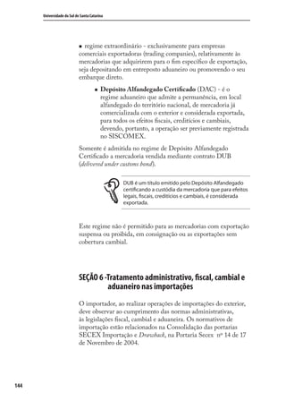 144
Universidade do Sul de Santa Catarina
regime extraordinário - exclusivamente para empresas
comerciais exportadoras (trading companies), relativamente às
mercadorias que adquirirem para o ﬁm especíﬁco de exportação,
seja depositando em entreposto aduaneiro ou promovendo o seu
embarque direto.
Depósito Alfandegado Certiﬁcado (DAC) - é o
regime aduaneiro que admite a permanência, em local
alfandegado do território nacional, de mercadoria já
comercializada com o exterior e considerada exportada,
para todos os efeitos ﬁscais, creditícios e cambiais,
devendo, portanto, a operação ser previamente registrada
no SISCOMEX.
Somente é admitida no regime de Depósito Alfandegado
Certiﬁcado a mercadoria vendida mediante contrato DUB
(delivered under customs bond).
DUB é um título emitido pelo Depósito Alfandegado
certificando a custódia da mercadoria que para efeitos
legais, fiscais, creditícios e cambiais, é considerada
exportada.
Este regime não é permitido para as mercadorias com exportação
suspensa ou proibida, em consignação ou as exportações sem
cobertura cambial.
SEÇÃO 6 -Tratamento administrativo, fiscal, cambial e
aduaneiro nas importações
O importador, ao realizar operações de importações do exterior,
deve observar ao cumprimento das normas administrativas,
às legislações ﬁscal, cambial e aduaneira. Os normativos de
importação estão relacionados na Consolidação das portarias
SECEX Importação e Drawback, na Portaria Secex nº 14 de 17
de Novembro de 2004.
comercio_exterior_I.indb 144comercio_exterior_I.indb 144 12/9/2007 10:09:3612/9/2007 10:09:36
 