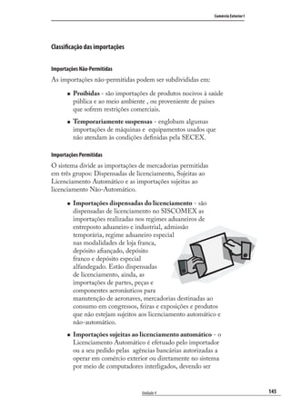145
Comércio Exterior I
Unidade 4
Classificação das importações
Importações Não-Permitidas
As importações não-permitidas podem ser subdivididas em:
Proibidas - são importações de produtos nocivos à saúde
pública e ao meio ambiente , ou proveniente de países
que sofrem restrições comerciais.
Temporariamente suspensas - englobam algumas
importações de máquinas e equipamentos usados que
não atendam às condições deﬁnidas pela SECEX.
Importações Permitidas
O sistema divide as importações de mercadorias permitidas
em três grupos: Dispensadas de licenciamento, Sujeitas ao
Licenciamento Automático e as importações sujeitas ao
licenciamento Não-Automático.
Importações dispensadas do licenciamento - são
dispensadas de licenciamento no SISCOMEX as
importações realizadas nos regimes aduaneiros de
entreposto aduaneiro e industrial, admissão
temporária, regime aduaneiro especial
nas modalidades de loja franca,
depósito aﬁançado, depósito
franco e depósito especial
alfandegado. Estão dispensadas
de licenciamento, ainda, as
importações de partes, peças e
componentes aeronáuticos para
manutenção de aeronaves, mercadorias destinadas ao
consumo em congressos, feiras e exposições e produtos
que não estejam sujeitos aos licenciamento automático e
não-automático.
Importações sujeitas ao licenciamento automático - o
Licenciamento Automático é efetuado pelo importador
ou a seu pedido pelas agências bancárias autorizadas a
operar em comércio exterior ou diretamente no sistema
por meio de computadores interligados, devendo ser
comercio_exterior_I.indb 145comercio_exterior_I.indb 145 12/9/2007 10:09:3612/9/2007 10:09:36
 