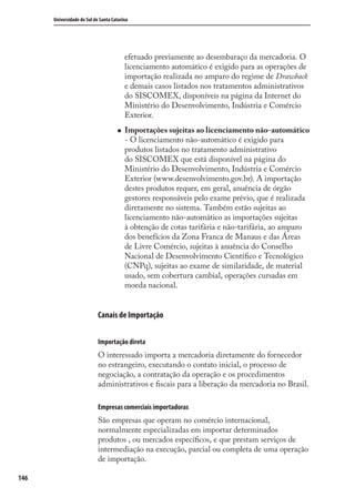 146
Universidade do Sul de Santa Catarina
efetuado previamente ao desembaraço da mercadoria. O
licenciamento automático é exigido para as operações de
importação realizada no amparo do regime de Drawback
e demais casos listados nos tratamentos administrativos
do SISCOMEX, disponíveis na página da Internet do
Ministério do Desenvolvimento, Indústria e Comércio
Exterior.
Importações sujeitas ao licenciamento não-automático
- O licenciamento não-automático é exigido para
produtos listados no tratamento administrativo
do SISCOMEX que está disponível na página do
Ministério do Desenvolvimento, Indústria e Comércio
Exterior (www.desenvolvimento.gov.br). A importação
destes produtos requer, em geral, anuência de órgão
gestores responsáveis pelo exame prévio, que é realizada
diretamente no sistema. Também estão sujeitas ao
licenciamento não-automático as importações sujeitas
à obtenção de cotas tarifária e não-tarifária, ao amparo
dos benefícios da Zona Franca de Manaus e das Áreas
de Livre Comércio, sujeitas à anuência do Conselho
Nacional de Desenvolvimento Cientíﬁco e Tecnológico
(CNPq), sujeitas ao exame de similaridade, de material
usado, sem cobertura cambial, operações cursadas em
moeda nacional.
Canais de Importação
Importação direta
O interessado importa a mercadoria diretamente do fornecedor
no estrangeiro, executando o contato inicial, o processo de
negociação, a contratação da operação e os procedimentos
administrativos e ﬁscais para a liberação da mercadoria no Brasil.
Empresas comerciais importadoras
São empresas que operam no comércio internacional,
normalmente especializadas em importar determinados
produtos , ou mercados especíﬁcos, e que prestam serviços de
intermediação na execução, parcial ou completa de uma operação
de importação.
comercio_exterior_I.indb 146comercio_exterior_I.indb 146 12/9/2007 10:09:3612/9/2007 10:09:36
 
