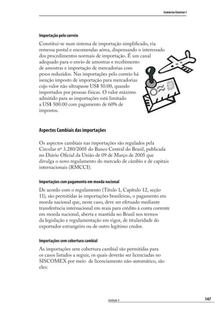 147
Comércio Exterior I
Unidade 4
Importação pelo correio
Constitui-se num sistema de importação simpliﬁcado, via
remessa postal e encomendas aérea, dispensando o interessado
dos procedimentos normais de importação. É um canal
adequado para o envio de amostras e recebimento
de amostras e importação de mercadorias com
pesos reduzidos. Nas importações pelo correio há
isenção imposto de importação para mercadorias
cujo valor não ultrapasse US$ 50.00, quando
importados por pessoas físicas. O valor máximo
admitido para as importações está limitado
a US$ 500.00 com pagamento de 60% de
impostos.
Aspectos Cambiais das importações
Os aspectos cambiais nas importações são regulados pela
Circular nº 3.280/2005 do Banco Central do Brasil, publicada
no Diário Oﬁcial da União de 09 de Março de 2005 que
divulga o novo regulamento do mercado de câmbio e de capitais
internacionais (RMCCI).
Importações com pagamento em moeda nacional
De acordo com o regulamento (Título 1, Capítulo 12, seção
11), são permitidas às importações brasileiras, o pagamento em
moeda nacional que, neste caso, deve ser efetuado mediante
transferência internacional em reais para crédito à conta corrente
em moeda nacional, aberta e mantida no Brasil nos termos
da legislação e regulamentação em vigor, de titularidade do
exportador estrangeiro ou de outro legítimo credor.
Importações sem cobertura cambial
As importações sem cobertura cambial são permitidas para
os casos listados a seguir, os quais deverão ser licenciadas no
SISCOMEX por meio de licenciamento não-automático, são
eles:
comercio_exterior_I.indb 147comercio_exterior_I.indb 147 12/9/2007 10:09:3612/9/2007 10:09:36
 