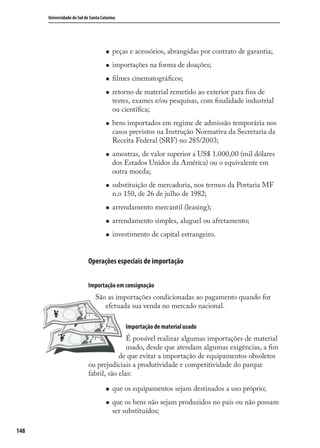 148
Universidade do Sul de Santa Catarina
peças e acessórios, abrangidas por contrato de garantia;
importações na forma de doações;
ﬁlmes cinematográﬁcos;
retorno de material remetido ao exterior para ﬁns de
testes, exames e/ou pesquisas, com ﬁnalidade industrial
ou cientíﬁca;
bens importados em regime de admissão temporária nos
casos previstos na Instrução Normativa da Secretaria da
Receita Federal (SRF) no 285/2003;
amostras, de valor superior a US$ 1.000,00 (mil dólares
dos Estados Unidos da América) ou o equivalente em
outra moeda;
substituição de mercadoria, nos termos da Portaria MF
n.o 150, de 26 de julho de 1982;
arrendamento mercantil (leasing);
arrendamento simples, aluguel ou afretamento;
investimento de capital estrangeiro.
Operações especiais de importação
Importação em consignação
São as importações condicionadas ao pagamento quando for
efetuada sua venda no mercado nacional.
Importação de material usado
É possível realizar algumas importações de material
usado, desde que atendam algumas exigências, a ﬁm
de que evitar a importação de equipamentos obsoletos
ou prejudiciais a produtividade e competitividade do parque
fabril, são elas:
que os equipamentos sejam destinados a uso próprio;
que os bens não sejam produzidos no país ou não possam
ser substituídos;
comercio_exterior_I.indb 148comercio_exterior_I.indb 148 12/9/2007 10:09:3712/9/2007 10:09:37
 