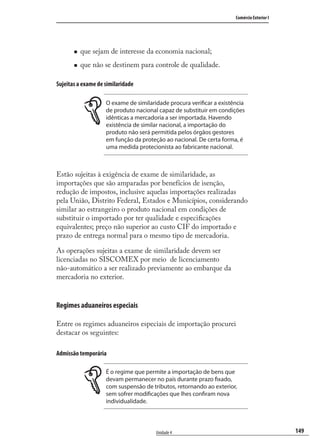 149
Comércio Exterior I
Unidade 4
que sejam de interesse da economia nacional;
que não se destinem para controle de qualidade.
Sujeitas a exame de similaridade
O exame de similaridade procura verificar a existência
de produto nacional capaz de substituir em condições
idênticas a mercadoria a ser importada. Havendo
existência de similar nacional, a importação do
produto não será permitida pelos órgãos gestores
em função da proteção ao nacional. De certa forma, é
uma medida protecionista ao fabricante nacional.
Estão sujeitas à exigência de exame de similaridade, as
importações que são amparadas por benefícios de isenção,
redução de impostos, inclusive aquelas importações realizadas
pela União, Distrito Federal, Estados e Municípios, considerando
similar ao estrangeiro o produto nacional em condições de
substituir o importado por ter qualidade e especiﬁcações
equivalentes; preço não superior ao custo CIF do importado e
prazo de entrega normal para o mesmo tipo de mercadoria.
As operações sujeitas a exame de similaridade devem ser
licenciadas no SISCOMEX por meio de licenciamento
não-automático a ser realizado previamente ao embarque da
mercadoria no exterior.
Regimes aduaneiros especiais
Entre os regimes aduaneiros especiais de importação procurei
destacar os seguintes:
Admissão temporária
É o regime que permite a importação de bens que
devam permanecer no país durante prazo fixado,
com suspensão de tributos, retornando ao exterior,
sem sofrer modificações que lhes confiram nova
individualidade.
comercio_exterior_I.indb 149comercio_exterior_I.indb 149 12/9/2007 10:09:3712/9/2007 10:09:37
 