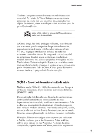 15
Comércio Exterior I
Unidade 1
Também alcançaram desenvolvimento notável do artesanato
comercial. As cidades de Tiro e Sidon tornaram-se centros
comerciais da época. Em seus empórios se comercializavam
objetos de cerâmica, metal e tecido por cobre, estanho e prata de
procedência ocidental.
Visite o AVA e observe o mapa da Mesopotâmia no
saiba mais desta unidade!
A Grécia antiga não tinha produção suﬁciente, o que fez com
que se tornasse grande comprador dos produtos do exterior,
pagando em troca de azeite e vinho. Mais tarde, no século
VII a.C., os gregos introduziram a moeda de metal nas
transações comerciais. Atenas foi um grande centro comercial
da antiguidade devido à ampla aceitação da circulação de
moedas, bem como pela posição geográﬁca privilegiada no Mar
Mediterrâneo. Durante o império Romano, o comércio exterior
se desenvolveu bastante, chegando o império a ter negociado com
países distantes como Índia e China. Com a queda do império
romano, inicia-se o apogeu da civilização européia.
SEÇÃO 2 – Comércio internacional na idade média
Na idade média (500 d.C - 1453), ﬂoresceram fora da Europa a
civilização muçulmana árabe-islâmica e a civilização bizantina
(SORONI, 1997).
Constantinopla, hoje Istambul, na Turquia, foi um importante
centro comercial bizantino e entroncamento das mais
importantes rotas comerciais, marítimas e terrestres entre a Ásia
e a Europa. Constantinopla distribuía ao Ocidente europeu os
mais variados produtos orientais, como especiarias (cravo, canela,
noz-moscada) e os tecidos de seda. Isto acarretava para a moeda
bizantina uma ampla aceitação em todos os mercados conhecidos.
O império Islâmico teve origem entre os povos que habitavam
a Arábia, península que se localiza entre a Ásia e a África,
entre o golfo Pérsico e o mar Vermelho. Ao longo das áreas
conquistadas, especialmente no Oriente, cresceram importantes
comercio_exterior_I.indb 15comercio_exterior_I.indb 15 12/9/2007 10:09:0212/9/2007 10:09:02
 