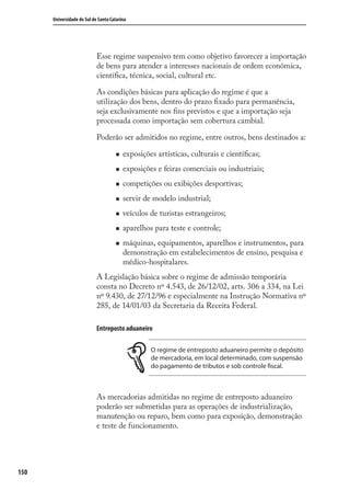 150
Universidade do Sul de Santa Catarina
Esse regime suspensivo tem como objetivo favorecer a importação
de bens para atender a interesses nacionais de ordem econômica,
cientíﬁca, técnica, social, cultural etc.
As condições básicas para aplicação do regime é que a
utilização dos bens, dentro do prazo ﬁxado para permanência,
seja exclusivamente nos ﬁns previstos e que a importação seja
processada como importação sem cobertura cambial.
Poderão ser admitidos no regime, entre outros, bens destinados a:
exposições artísticas, culturais e cientíﬁcas;
exposições e feiras comerciais ou industriais;
competições ou exibições desportivas;
servir de modelo industrial;
veículos de turistas estrangeiros;
aparelhos para teste e controle;
máquinas, equipamentos, aparelhos e instrumentos, para
demonstração em estabelecimentos de ensino, pesquisa e
médico-hospitalares.
A Legislação básica sobre o regime de admissão temporária
consta no Decreto nº 4.543, de 26/12/02, arts. 306 a 334, na Lei
nº 9.430, de 27/12/96 e especialmente na Instrução Normativa nº
285, de 14/01/03 da Secretaria da Receita Federal.
Entreposto aduaneiro
O regime de entreposto aduaneiro permite o depósito
de mercadoria, em local determinado, com suspensão
do pagamento de tributos e sob controle fiscal.
As mercadorias admitidas no regime de entreposto aduaneiro
poderão ser submetidas para as operações de industrialização,
manutenção ou reparo, bem como para exposição, demonstração
e teste de funcionamento.
comercio_exterior_I.indb 150comercio_exterior_I.indb 150 12/9/2007 10:09:3712/9/2007 10:09:37
 