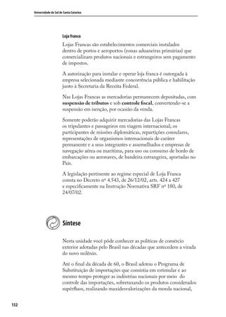 152
Universidade do Sul de Santa Catarina
Loja franca
Lojas Francas são estabelecimentos comerciais instalados
dentro de portos e aeroportos (zonas aduaneiras primárias) que
comercializam produtos nacionais e estrangeiros sem pagamento
de impostos.
A autorização para instalar e operar loja franca é outorgada à
empresa selecionada mediante concorrência pública e habilitação
junto à Secretaria da Receita Federal.
Nas Lojas Francas as mercadorias permanecem depositadas, com
suspensão de tributos e sob controle ﬁscal, convertendo-se a
suspensão em isenção, por ocasião da venda.
Somente poderão adquirir mercadorias das Lojas Francas
os tripulantes e passageiros em viagem internacional, os
participantes de missões diplomáticas, repartições consulares,
representações de organismos internacionais de caráter
permanente e a seus integrantes e assemelhados e empresas de
navegação aérea ou marítima, para uso ou consumo de bordo de
embarcações ou aeronaves, de bandeira estrangeira, aportadas no
País.
A legislação pertinente ao regime especial de Loja Franca
consta no Decreto nº 4.543, de 26/12/02, arts. 424 a 427
e especiﬁcamente na Instrução Normativa SRF nº 180, de
24/07/02.
Síntese
Nesta unidade você pôde conhecer as políticas de comércio
exterior adotadas pelo Brasil nas décadas que antecedem a virada
do novo milênio.
Até o ﬁnal da década de 60, o Brasil adotou o Programa de
Substituição de importações que consistia em estimular e ao
mesmo tempo proteger as indústrias nacionais por meio do
controle das importações, sobretaxando os produtos considerados
supérﬂuos, realizando maxidesvalorizações da moeda nacional,
comercio_exterior_I.indb 152comercio_exterior_I.indb 152 12/9/2007 10:09:3812/9/2007 10:09:38
 