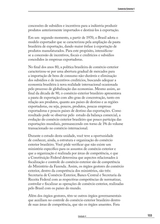 153
Comércio Exterior I
Unidade 4
concessões de subsídios e incentivos para a indústria produzir
produtos anteriormente importados e destiná-los à exportação.
Em um segundo momento, a partir de 1970, o Brasil adota o
modelo exportador que se caracterizou pela ampliação da pauta
brasileira de exportação, dando maior ênfase à exportação de
produtos manufaturados. Para este propósito, intensiﬁcou-
se a concessão de incentivos, ﬁscais e creditícios e subsídios
concedidos às empresas exportadoras.
No ﬁnal dos anos 80, a política brasileira de comércio exterior
caracterizou-se por uma abertura gradual de mercados para
a importação de bens de consumo não-duráveis e eliminação
dos subsídios e de incentivos creditícios, buscando adequar a
economia brasileira à nova realidade internacional ocasionada
pelo processo de globalização das economias. Mesmo assim, ao
ﬁnal da década de 90, o comércio exterior brasileiro apresentava
a pauta de exportação com alto grau de concentração, tanto em
relação aos produtos, quanto aos países de destino e as regiões
exportadoras, ou seja, poucos, produtos, poucas empresas
exportadoras e poucos paises de destino das exportações. Como
resultado pode-se observar pelo estudo da balança comercial, a
evolução do comércio exterior brasileiro que pouco participa das
exportações mundiais, permanecendo em torno de 1% do volume
transacionado no comércio internacional.
Durante o estudo desta unidade, você teve a oportunidade
de conhecer, ainda, a estrutura e organização do comércio
exterior brasileiro. Você pôde veriﬁcar que não existe um
ministério especíﬁco para os assuntos de comércio exterior e
que a organização é realizada por áreas de competência, e que
a Constituição Federal determina que aspectos relacionados à
ﬁscalização e controle do comércio exterior são de competência
do Ministério da Fazenda. Assim, os órgãos gestores do comércio
exterior, dentro da competência dos ministérios, são três:
Secretaria de Comércio Exterior, Banco Central e Secretaria da
Receita Federal com as respectivas competências de normatizar,
controlar e ﬁscalizar as operações de comércio exterior, realizadas
pelo Brasil com os países do mundo.
Além dos órgãos gestores, têm-se outros órgãos governamentais
que auxiliam no controle do comércio exterior brasileiro dentro
de suas áreas de competência, que são os órgãos anuentes. Fora
comercio_exterior_I.indb 153comercio_exterior_I.indb 153 12/9/2007 10:09:3812/9/2007 10:09:38
 