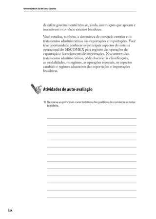 154
Universidade do Sul de Santa Catarina
da esfera governamental têm-se, ainda, instituições que apóiam e
incentivam o comércio exterior brasileiro.
Você estudou, também, a sistemática de comércio exterior e os
tratamentos administrativos nas exportações e importações. Você
teve oportunidade conhecer os principais aspectos do sistema
operacional do SISCOMEX para registro das operações de
exportação e licenciamento de importações. No contexto dos
tratamentos administrativos, pôde observar as classiﬁcações,
as modalidades, os regimes, as operações especiais, os aspectos
cambiais e regimes aduaneiros das exportações e importações
brasileiras.
Atividades de auto-avaliação
1) Descreva as principais características das políticas de comércio exterior
brasileira.
comercio_exterior_I.indb 154comercio_exterior_I.indb 154 12/9/2007 10:09:3812/9/2007 10:09:38
 