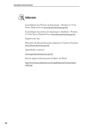156
Universidade do Sul de Santa Catarina
Saiba mais
Consolidação das Normas de Exportação – Portaria nº 15 do
Secex. Disponível em www.desenvolvimento.gov.br
Consolidação das normas de importação e drawback – Portaria
nº 14 do Secex. Disponível em www.desenvolvimento.gov.br
Explore estes site:
Ministério do Desenvolvimento, Indústria e Comércio Exterior:
www.desenvolvimento.gov.br
Aprendendo a exportar
www.aprendendoaexportar.gov.br
Sala de negócio internacionais do Banco do Brasil
http://www.bancodobrasil.com.br/appbb/portal/on/intc/mpe/
index.jsp
comercio_exterior_I.indb 156comercio_exterior_I.indb 156 12/9/2007 10:09:3812/9/2007 10:09:38
 