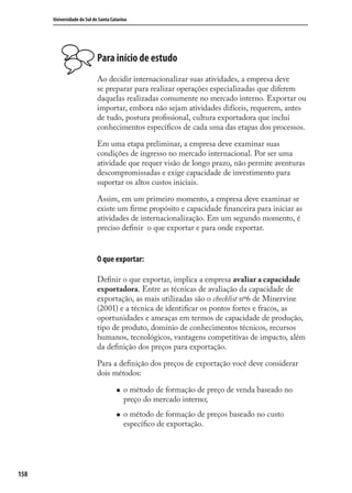158
Universidade do Sul de Santa Catarina
Para início de estudo
Ao decidir internacionalizar suas atividades, a empresa deve
se preparar para realizar operações especializadas que diferem
daquelas realizadas comumente no mercado interno. Exportar ou
importar, embora não sejam atividades difíceis, requerem, antes
de tudo, postura proﬁssional, cultura exportadora que inclui
conhecimentos especíﬁcos de cada uma das etapas dos processos.
Em uma etapa preliminar, a empresa deve examinar suas
condições de ingresso no mercado internacional. Por ser uma
atividade que requer visão de longo prazo, não permite aventuras
descompromissadas e exige capacidade de investimento para
suportar os altos custos iniciais.
Assim, em um primeiro momento, a empresa deve examinar se
existe um ﬁrme propósito e capacidade ﬁnanceira para iniciar as
atividades de internacionalização. Em um segundo momento, é
preciso deﬁnir o que exportar e para onde exportar.
O que exportar:
Deﬁnir o que exportar, implica a empresa avaliar a capacidade
exportadora. Entre as técnicas de avaliação da capacidade de
exportação, as mais utilizadas são o checklist nº6 de Minervine
(2001) e a técnica de identiﬁcar os pontos fortes e fracos, as
oportunidades e ameaças em termos de capacidade de produção,
tipo de produto, domínio de conhecimentos técnicos, recursos
humanos, tecnológicos, vantagens competitivas de impacto, além
da deﬁnição dos preços para exportação.
Para a deﬁnição dos preços de exportação você deve considerar
dois métodos:
o método de formação de preço de venda baseado no
preço do mercado interno;
o método de formação de preços baseado no custo
especíﬁco de exportação.
comercio_exterior_I.indb 158comercio_exterior_I.indb 158 12/9/2007 10:09:4012/9/2007 10:09:40
 
