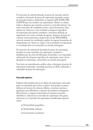 159
Comércio Exterior I
Unidade 5
O raciocínio do método baseado no preço de mercado interno
considera a formação do preço de exportação tomando o preço
do mercado interno e deduzindo os impostos IPI, ICMS, PIS/
COFINS que não incidem nas exportações. Deduz-se, ainda,
todas as despesas que somente ocorrem no mercado interno, tais
como comissões de vendedores, lucro, custos ﬁnanceiros, frete
interno etc. Soma-se a este resultado as despesas especíﬁcas
de exportação que devem considerar o Incoterm deﬁnido na
negociação, tais como comissão de agente, despesas de frete até
o porto, custos portuários, despesas de uso do SISCOMEX,
custo de emissão de certiﬁcados, apólice de seguro, honorários de
despachantes etc. Soma-se, ainda, o lucro desejado na exportação
e o resultado deve ser convertido em moeda estrangeira.
O raciocínio do método de formação de preço de exportação,
baseado no custo especíﬁco de exportação, considera o
detalhamento do custo de fabricação do produto a ser exportado,
adicionado das despesas especíﬁcas de exportação mais o lucro
desejado na exportação, convertidos em moeda estrangeira.
Você terá um entendimento melhor sobre a formação de preço de
exportação realizando a atividade prevista no AVA, utilizando o
simulador de preço de exportação.
Para onde exportar:
Embora todo produto possa ser objeto de exportação, nem tudo
pode ser exportado para todos os países. Isso porque os países
diferem em termos de culturas, hábitos, costumes, normas e
legislações que diﬁcultam o ingresso de produtos estrangeiros.
Dessa forma, a empresa interessada em exportar necessita
identiﬁcar e selecionar os mercados de exportação. Em geral,
seleciona-se os mercados de exportação considerando aspectos
como:
Proximidade geográﬁca;
Similaridade cultural;
Crescimento econômico;
comercio_exterior_I.indb 159comercio_exterior_I.indb 159 12/9/2007 10:09:4112/9/2007 10:09:41
 