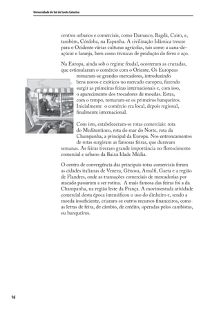 16
Universidade do Sul de Santa Catarina
centros urbanos e comerciais, como Damasco, Bagdá, Cairo, e,
também, Córdoba, na Espanha. A civilização Islâmica trouxe
para o Ocidente várias culturas agrícolas, tais como a cana-de-
açúcar e laranja, bem como técnicas de produção do ferro e aço.
Na Europa, ainda sob o regime feudal, ocorreram as cruzadas,
que estimularam o comércio com o Oriente. Os Europeus
tornaram-se grandes mercadores, introduzindo
bens novos e exóticos no mercado europeu, fazendo
surgir as primeiras feiras internacionais e, com isso,
o aparecimento dos trocadores de moedas. Estes,
com o tempo, tornaram-se os primeiros banqueiros.
Inicialmente o comércio era local, depois regional,
ﬁnalmente internacional.
Com isto, estabeleceram-se rotas comerciais: rota
do Mediterrâneo, rota do mar do Norte, rota da
Champanha, a principal da Europa. Nos entroncamentos
de rotas surgiram as famosas feiras, que duravam
semanas. As feiras tiveram grande importância no ﬂorescimento
comercial e urbano da Baixa Idade Média.
O centro de convergência das principais rotas comerciais foram
as cidades italianas de Veneza, Gênova, Amalﬁ, Gaeta e a região
de Flandres, onde as transações comerciais de mercadorias por
atacado passaram a ser rotina. A mais famosa das feiras foi a da
Champanha, na região leste da França. A movimentada atividade
comercial desta época intensiﬁcou o uso do dinheiro e, sendo a
moeda insuﬁciente, criaram-se outros recursos ﬁnanceiros, como
as letras de feira, de câmbio, de crédito, operadas pelos cambistas,
ou banqueiros.
comercio_exterior_I.indb 16comercio_exterior_I.indb 16 12/9/2007 10:09:0212/9/2007 10:09:02
 