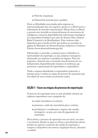 160
Universidade do Sul de Santa Catarina
Nível de competição;
Potencial de mercado para o produto.
Entre as diﬁculdades encontradas pelas empresas na
internacionalização dos seus negócios, aponta-se o difícil acesso a
informações de mercados internacionais. Diante disso, no Brasil,
o governo tem investido no desenvolvimento de mecanismos de
inteligência comercial, disponibilizando informações estratégicas
aos exportadores brasileiros por meio do Sistema Alice, Sistema
Radar Comercial e do Brasiltradenet. Estes sistemas estão
disponíveis para consulta on-line que podem ser acessados na
página do Ministério do Desenvolvimento, Indústria e Comércio
Exterior (www.desenvolvimento.gov.br).
Selecionados os mercados, o próximo passo é identiﬁcar as
oportunidades de exportação, ou seja, empresas estrangeiras
interessadas em importar os produtos da empresa. Para este
propósito, a Internet tem se mostrado uma ferramenta de uso
indispensável, disponibilizando inúmeros de endereços que
promovem a aproximação de importadores e exportadores.
Tendo a empresa identiﬁcado os importadores potenciais, o
próximo passo é realizar as etapas do processo de exportação que
será objeto de nosso estudo nas próximas seções.
SEÇÃO 1 - Fases ou etapas do processo de exportação
O processo de exportação torna-se uma atividade rotineira nas
empresas exportadoras com o propósito de:
vender mercadorias no exterior;
promover a saída das mercadorias para o exterior;
providenciar o recebimento e ingresso das moedas
estrangeiras no país, por conta do pagamento da
exportação.
Dessa forma, o processo de exportação tem um início, um meio
e um término durante os quais as rotinas e procedimentos devem
atender aos aspectos comerciais das vendas de exportação e
cumprir os dispositivos das normas e legislações ﬁscais, aduaneira
e cambial.
comercio_exterior_I.indb 160comercio_exterior_I.indb 160 12/9/2007 10:09:4112/9/2007 10:09:41
 