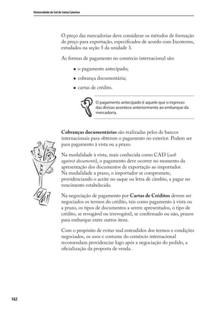 162
Universidade do Sul de Santa Catarina
O preço das mercadorias deve considerar os métodos de formação
de preço para exportação, especiﬁcados de acordo com Incoterms,
estudados na seção 5 da unidade 3.
As formas de pagamento no comércio internacional são:
o pagamento antecipado;
cobrança documentária;
cartas de crédito.
O pagamento antecipado é aquele que o ingresso
das divisas acontece anteriormente ao embarque da
mercadoria.
Cobranças documentárias são realizadas pelos de bancos
internacionais para obterem o pagamento no exterior. Podem ser
para pagamento à vista ou a prazo.
Na modalidade à vista, mais conhecida como CAD (cash
against documents), o pagamento deve ocorrer no momento da
apresentação dos documentos de exportação ao importador.
Na modalidade a prazo, o importador se compromete,
providenciando o aceite no saque ou letra de câmbio, a pagar no
vencimento estabelecido.
Na negociação de pagamento por Cartas de Créditos devem ser
negociados os termos do crédito, tais como pagamento à vista ou
a prazo, os tipos de documentos a serem apresentados, o tipo de
crédito, se revogável ou irrevogável, se conﬁrmado ou não, prazos
para embarque entre outros itens.
Com o propósito de evitar mal entendidos dos termos e condições
negociados, os usos e costume do comércio internacional
recomendam providenciar logo após a negociação do pedido, a
oﬁcialização da proposta de venda.
comercio_exterior_I.indb 162comercio_exterior_I.indb 162 12/9/2007 10:09:4212/9/2007 10:09:42
 