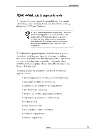 163
Comércio Exterior I
Unidade 5
SEÇÃO 3 - Oficialização da proposta de venda
O conjunto de termos e condições negociados na fase anterior
é formalizado pelo primeiro documento de comércio exterior,
denominado de Fatura Proforma.
A Fatura Proforma (Proforma Invoice), tem a finalidade
de oficializar a proposta de venda. É emitida pelo
exportador, em língua estrangeira, geralmente
o inglês, por ser a língua comum no comércio
internacional e deve apresentar todos os termos
e condições negociadas entre o vendedor e o
comprador.
A Proforma serve para o importador conﬁrmar se os termos
e condições conferem com o que foi negociado e, também,
para iniciar as formalidades de importação junto às repartições
governamentais do país do importador. Em geral a fatura
proforma é solicitada para a emissão das cartas de créditos e de
licenças de importação.
São indispensáveis na apresentação da fatura proforma os
seguintes dados:
denominação: fatura proforma ou proforma invoice;
numeração de ordem do exportador;
identiﬁcação do importador e do exportador;
data de emissão e validade;
descrição do produto, quantidades, modelos;
embalagem de apresentação e transporte;
volumes e peso;
preço unitário e total;
modalidade da venda – incoterms;
condições de pagamento;
forma de pagamento;
comercio_exterior_I.indb 163comercio_exterior_I.indb 163 12/9/2007 10:09:4312/9/2007 10:09:43
 
